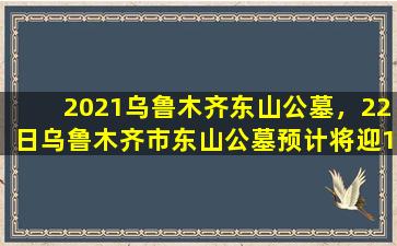 2021乌鲁木齐东山公墓，22日乌鲁木齐市东山公墓预计将迎15万人次祭扫