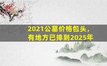 2021公墓价格包头，有地方已排到2025年