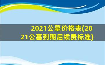 2021公墓价格表(2021公墓到期后续费标准)