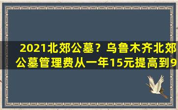 2021北郊公墓？乌鲁木齐北郊公墓管理费从一年15元提高到90元