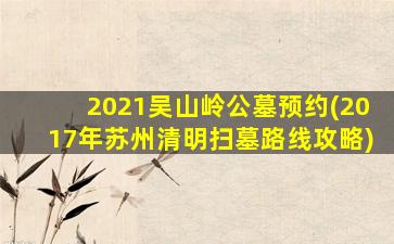 2021吴山岭公墓预约(2017年苏州清明扫墓路线攻略)