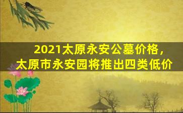 2021太原永安公墓价格，太原市永安园将推出四类低价