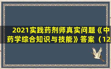 2021实践药剂师真实问题《中药学综合知识与技能》答案（120个问题的完整版）