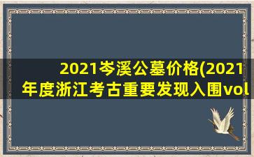 2021岑溪公墓价格(2021年度浙江考古重要发现入围vol)