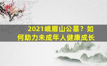 2021峨眉山公墓？如何助力未成年人健康成长