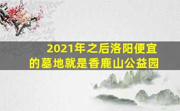 2021年之后洛阳便宜的墓地就是香鹿山公益园
