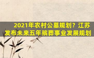 2021年农村公墓规划？江苏发布未来五年殡葬事业发展规划