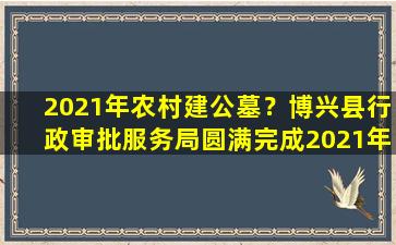2021年农村建公墓？博兴县行政审批服务局圆满完成2021年农村公益性公墓审批工作