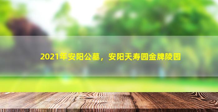 2021年安阳公墓，安阳天寿园金牌陵园