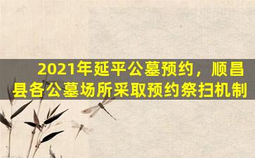 2021年延平公墓预约，顺昌县各公墓场所采取预约祭扫机制