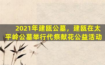 2021年建瓯公墓，建瓯在太平岭公墓举行代祭献花公益活动