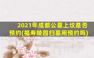2021年成都公墓上坟是否预约(福寿陵园扫墓用预约吗)