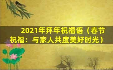 2021年拜年祝福语（春节祝福：与家人共度美好时光）