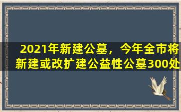 2021年新建公墓，今年全市将新建或改扩建公益性公墓300处以上