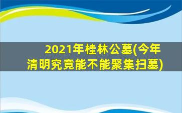 2021年桂林公墓(今年清明究竟能不能聚集扫墓)