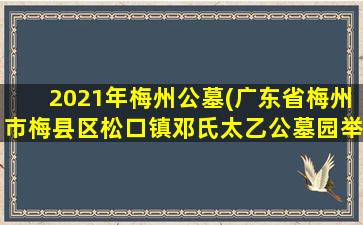 2021年梅州公墓(广东省梅州市梅县区松口镇邓氏太乙公墓园举行祭祖活动)