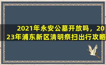 2021年永安公墓开放吗，2023年浦东新区清明祭扫出行攻略