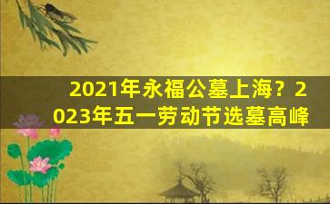 2021年永福公墓上海？2023年五一劳动节选墓高峰