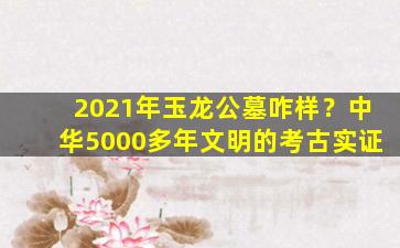 2021年玉龙公墓咋样？中华5000多年文明的考古实证