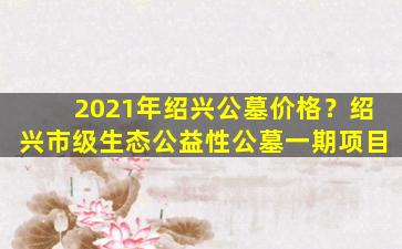 2021年绍兴公墓价格？绍兴市级生态公益性公墓一期项目