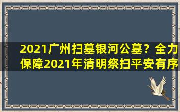 2021广州扫墓银河公墓？全力保障2021年清明祭扫平安有序进行