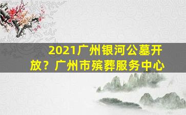 2021广州银河公墓开放？广州市殡葬服务中心