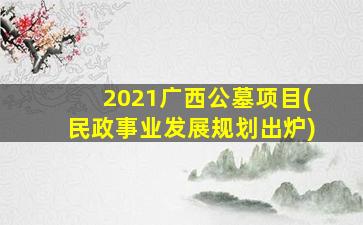 2021广西公墓项目(民政事业发展规划出炉)