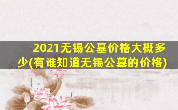 2021无锡公墓价格大概多少(有谁知道无锡公墓的价格)