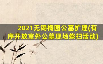 2021无锡梅园公墓扩建(有序开放室外公墓现场祭扫活动)