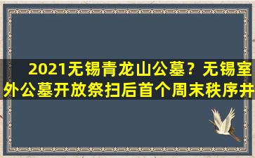 2021无锡青龙山公墓？无锡室外公墓开放祭扫后首个周末秩序井然