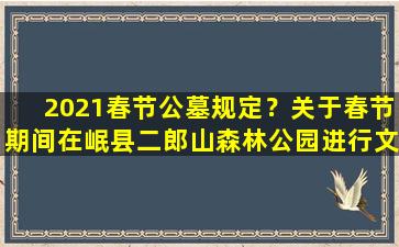 2021春节公墓规定？关于春节期间在岷县二郎山森林公园进行文明祭祀的通告