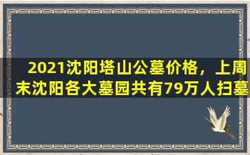 2021沈阳塔山公墓价格，上周末沈阳各大墓园共有79万人扫墓