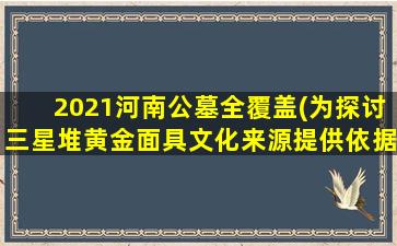 2021河南公墓全覆盖(为探讨三星堆黄金面具文化来源提供依据)