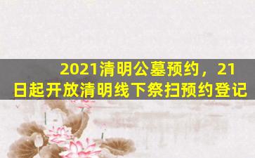 2021清明公墓预约，21日起开放清明线下祭扫预约登记