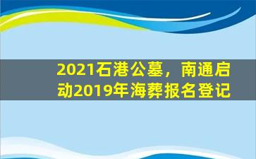 2021石港公墓，南通启动2019年海葬报名登记