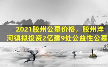 2021胶州公墓价格，胶州洋河镇拟投资2亿建9处公益性公墓
