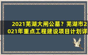 2021芜湖大闸公墓？芜湖市2021年重点工程建设项目计划详情表