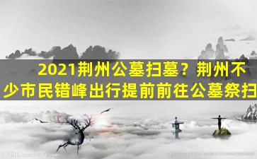 2021荆州公墓扫墓？荆州不少市民错峰出行提前前往公墓祭扫