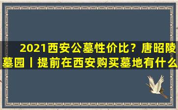 2021西安公墓性价比？唐昭陵墓园丨提前在西安购买墓地有什么好处