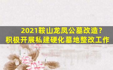 2021鞍山龙凤公墓改造？积极开展私建硬化墓地整改工作