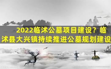 2022临沭公墓项目建设？临沭县大兴镇持续推进公墓规划建设