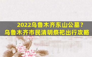 2022乌鲁木齐东山公墓？乌鲁木齐市民清明祭祀出行攻略