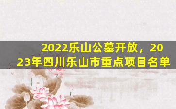 2022乐山公墓开放，2023年四川乐山市重点项目名单