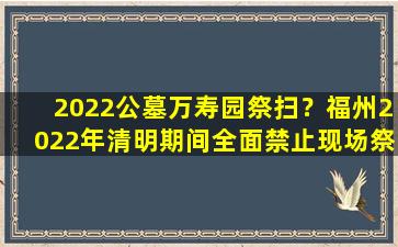 2022公墓万寿园祭扫？福州2022年清明期间全面禁止现场祭扫活动