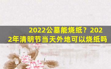 2022公墓能烧纸？2022年清明节当天外地可以烧纸吗