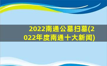 2022南通公墓扫墓(2022年度南通十大新闻)