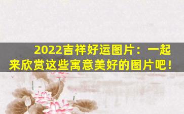 2022吉祥好运图片：一起来欣赏这些寓意美好的图片吧！