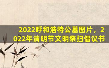 2022呼和浩特公墓图片，2022年清明节文明祭扫倡议书