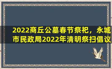 2022商丘公墓春节祭祀，永城市民政局2022年清明祭扫倡议书