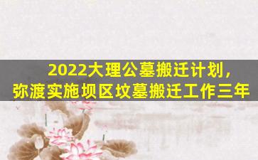 2022大理公墓搬迁计划，弥渡实施坝区坟墓搬迁工作三年
